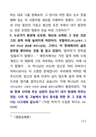 하는 대로 그를 칭해보라. 그 당시의 어떤 왕도 손수 옷을
꿰매 입는 이 사람처럼 세상을 지배하지 못했다. 그가 보
낸 23년 동안의 거칠고 험난한 도전 속에서 내가 발견하
는 것은 진정한 영웅의 모습 바로 그것이다.’ 51
5. 누군가가 왕권에 오르면, 재산과 신하와 그 모든 것은
그의 권력 아래 놓여지게 마련이다. 무함마드(하나님께서 그
에게 자비와 평화를 베푸시길) 는, 그러나, 이 현세에서의 삶은

잠깐일 뿐이라는 것을 잘 알고 있었다. ‘알까마’가 전하길
‘압둘라’가 말했다 : “ 예언자께서는 거친 깔개 위에 누워
계셨고 이 때문에 그의 피부에는 자국이 생겼다. 이에 내
가 말했다 : 오 하나님의 사도여! 당신은 저의 아버지나
어머니보다도 더 소중한 존재입니다. 우리에게 허락만 해
주신다면, 당신의 등에 자국이 남지 않도록 깔개 위에 부
드러운 뭔가를 깔아드리고 싶습니다. 이에 하나님의 사도
(하나님께서 그에게 자비와 평화를 베푸시길)께서 말씀하셨다. “나

와 현세 사이에 무슨 상관이 있는가? 내가 현세에 머무는
것은, 나무 밑 그늘에서 잠시 휴식을 취한 후 그 곳을 떠
나는 나그네와 같노라.”” (‘이븐 마자’가 수집한 하디쓰, no.
4109)


51
     <영웅숭배론>
                                  115
 