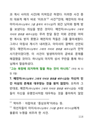 과 계시 사이의 시간)에 지쳐있곤 하였다. 이러한 사건 중
의 대표적 예가 바로 ‘이프크’ 53 사건 54인데, 예언자의 아내
아이샤(하나님께서 그를 흡족히 여기시길)가 외간 남자와 함께 밤
을 보냈다는 의심을 받은 것이다. 예언자(하나님께서 그에게
자비와 평화를 베푸시길)는 무려 한달 동안 이와 관련된 어떠

한 계시도 받지 못했고 예언자의 적들은 그를 몰아세웠다.
그러나 마침내 계시가 내려졌고, 아이샤의 결백이 선언되
었다. 예언자(하나님께서 그에게 자비와 평화를 베푸시길)가 만약
사기꾼이었다면, 이 사건이 발생하자마자 곧바로 문제를
해결했을 것이다. 하나님의 마지막 성서 꾸란을 통해 하나
님께서 말씀하셨다.
“그는 욕망에 의거하여 말을 하는 것이 아니라.”     (꾸란 제 53

장 3절)

7. 예언자(하나님께서 그에게 자비와 평화를 베푸시길) 는 자신이 인
간 이상의 존재로 대우받는 것을 원치 않았다. 오히려 그
반대로, 예언자(하나님께서 그에게 자비와 평화를 베푸시길)는 사람
들이 자신을 유명인사처럼 대우하는 것을 좋아하지 않았


53
     역자주 : 아랍어로 ‘중상모략’이라는 뜻.
54
     위선자들이 아이샤(하나님께서 그녀를 흡족히 여기시길)에게
불륜의 누명을 씌우려 한 사건.
                                    118
 