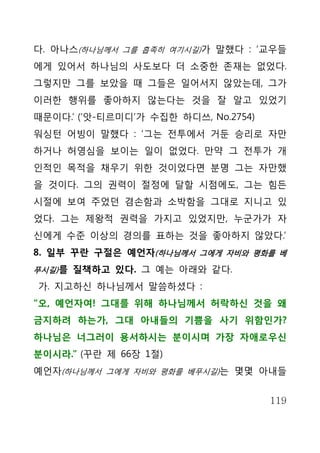 다. 아나스(하나님께서 그를 흡족히 여기시길)가 말했다 : ‘교우들
에게 있어서 하나님의 사도보다 더 소중한 존재는 없었다.
그렇지만 그를 보았을 때 그들은 일어서지 않았는데, 그가
이러한 행위를 좋아하지 않는다는 것을 잘 알고 있었기
때문이다.’ (‘앗-티르미디’가 수집한 하디쓰, No.2754)
워싱턴 어빙이 말했다 : ‘그는 전투에서 거둔 승리로 자만
하거나 허영심을 보이는 일이 없었다. 만약 그 전투가 개
인적인 목적을 채우기 위한 것이었다면 분명 그는 자만했
을 것이다. 그의 권력이 절정에 달할 시점에도, 그는 힘든
시절에 보여 주었던 겸손함과 소박함을 그대로 지니고 있
었다. 그는 제왕적 권력을 가지고 있었지만, 누군가가 자
신에게 수준 이상의 경의를 표하는 것을 좋아하지 않았다.’
8. 일부 꾸란 구절은 예언자(하나님께서 그에게 자비와 평화를 베
푸시길) 를 질책하고 있다. 그 예는 아래와 같다.

가. 지고하신 하나님께서 말씀하셨다 :
“오, 예언자여! 그대를 위해 하나님께서 허락하신 것을 왜
금지하려 하는가, 그대 아내들의 기쁨을 사기 위함인가?
하나님은 너그러이 용서하시는 분이시며 가장 자애로우신
분이시라.” (꾸란 제 66장 1절)
예언자(하나님께서 그에게 자비와 평화를 베푸시길)는 몇몇 아내들


                                      119
 