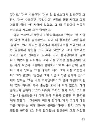 것이라.” ‘아부 수프얀’이 ‘이븐 알-압바스’에게 알려주길 그
당시 ‘아부 수프얀’은 ‘꾸라이쉬’ 부족의 몇몇 사람과 함께
거래를 위해 ‘샴’ 지역에 있었고, 그 때 꾸라이쉬 부족은
하나님의 사도와 휴전 중이었다.
 ‘아부 수프얀’이 말했다 : ‘헤라클레스의 전령이 샴 지역
에 있던 우리를 발견하였고, 나와 내 동료들은 그와 함께
‘일야’로 갔다. 우리는 들어가서 헤라클레스를 보았는데 그
는 궁중에서 왕관을 쓰고 앉아 있었으며 그의 주위에는
로마의 원로 신하들이 있었다. 그가 통역관에에게 말했
다 : ‘예언자를 자처하는 그와 가장 가까운 혈통관계에 있
는 자가 누군지 그들에게 물어보라.’ ‘아부 수프얀’이 말했
다 : 내가 답하길 ‘그들 중에서 제가 그와 가장 가깝습니
다.’ 그가 물었다. ‘당신은 그와 어떤 가까운 관계에 있소?’
내가 답하길 ‘그는 나의 조카입니다.’ 그 당시 대상(隊商)중
에 ‘압두 마나프’ 부족 출신은 오직 나 밖에 없었다. 헤라
클레스가 말해다 : ‘그가 나에게 가까이 오게 하라.’ 그리고
그는 내 동료들을 내 어깨 뒤에 두도록 명령한 후 통역관
에게 말했다 : ‘그들에게 이렇게 말하라. ‘내가 그에게 예언
자를 자처하는 이에 관하여 물어볼 터이니, 만약 그가 거
짓말을 한다면 (그 뒤에 앉아있는) 당신들이 그의 거짓말


                                 12
 