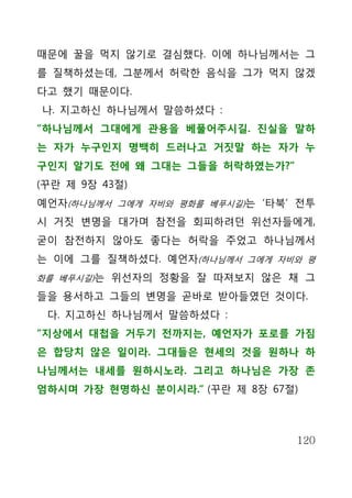 때문에 꿀을 먹지 않기로 결심했다. 이에 하나님께서는 그
를 질책하셨는데, 그분께서 허락한 음식을 그가 먹지 않겠
다고 했기 때문이다.
나. 지고하신 하나님께서 말씀하셨다 :
“하나님께서 그대에게 관용을 베풀어주시길. 진실을 말하
는 자가 누구인지 명백히 드러나고 거짓말 하는 자가 누
구인지 알기도 전에 왜 그대는 그들을 허락하였는가?”
(꾸란 제 9장 43절)
예언자(하나님께서 그에게 자비와 평화를 베푸시길)는 ‘타북’ 전투
시 거짓 변명을 대가며 참전을 회피하려던 위선자들에게,
굳이 참전하지 않아도 좋다는 허락을 주었고 하나님께서
는 이에 그를 질책하셨다. 예언자(하나님께서 그에게 자비와 평
화를 베푸시길)는 위선자의 정황을 잘 따져보지 않은 채 그

들을 용서하고 그들의 변명을 곧바로 받아들였던 것이다.
 다. 지고하신 하나님께서 말씀하셨다 :
“지상에서 대첩을 거두기 전까지는, 예언자가 포로를 가짐
은 합당치 않은 일이라. 그대들은 현세의 것을 원하나 하
나님께서는 내세를 원하시노라. 그리고 하나님은 가장 존
엄하시며 가장 현명하신 분이시라.” (꾸란 제 8장 67절)



                                 120
 