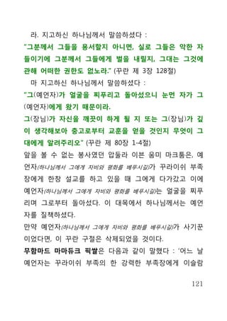 라. 지고하신 하나님께서 말씀하셨다 :
“그분께서 그들을 용서할지 아니면, 실로 그들은 악한 자
들이기에 그분께서 그들에게 벌을 내릴지, 그대는 그것에
관해 어떠한 권한도 없노라.” (꾸란 제 3장 128절)
 마 지고하신 하나님께서 말씀하셨다 :
“그(예언자)가 얼굴을 찌푸리고 돌아섰으니 눈먼 자가 그
(예언자)에게 왔기 때문이라.
그(장님)가 자신을 깨끗이 하게 될 지 또는 그(장님)가 깊
이 생각해보아 충고로부터 교훈을 얻을 것인지 무엇이 그
대에게 알려주리오” (꾸란 제 80장 1-4절)
앞을 볼 수 없는 봉사였던 압둘라 이븐 움미 마크툼은, 예
언자(하나님께서 그에게 자비와 평화를 베푸시길)가 꾸라이쉬 부족
장에게 한창 설교를 하고 있을 때 그에게 다가갔고 이에
예언자(하나님께서 그에게 자비와 평화를 베푸시길)는 얼굴을 찌푸
리며 그로부터 돌아섰다. 이 대목에서 하나님께서는 예언
자를 질책하셨다.
만약 예언자(하나님께서 그에게 자비와 평화를 베푸시길)가 사기꾼
이었다면, 이 꾸란 구절은 삭제되었을 것이다.
무함마드 마마듀크 픽쌀은 다음과 같이 말했다 : ‘어느 날
예언자는 꾸라이쉬 부족의 한 강력한 부족장에게 이슬람


                                  121
 
