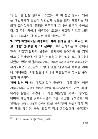 의 진리를 한창 설득하고 있었다. 이 때 눈먼 봉사가 와서
는 예언자에게 신앙이 무엇인지 질문을 했다. 예언자는 대
화가 끊어졌기에 얼굴을 찌푸리며 그 봉사로부터 돌아섰
다. 이 꾸란 장에서, 예언자는 외모나 사회적 위치로 사람
                                   55
을 판단해서는 안 된다는 말을 들었다.’
9. 그의 예언자직을 확증하는 여러 증거들 중의 하나는 바
로 ‘라합’ 장(꾸란 제 111장)이다. 하나님께서는 이 장에서,
‘아부 라합’(예언자의 삼촌)이 불지옥에 들어가게 될 것이
라고 선언하셨다. 이 장은 이슬람이 전파되던 초기에 계시
되었다. 만약 예언자(하나님께서 그에게 자비와 평화를 베푸시길)가
사기꾼이었다면, 감히 이렇게 일을 단정짓지 못했을 것이
다. 왜냐하면 그의 삼촌이 미래에 이슬람으로 입교할 수도
있기 때문이다.
개리 밀러 박사는 다음과 같이 말했다 : ‘예를 들어, 예언
자(하나님께서 그에게 자비와 평화를 베푸시길)에게는 ‘아부 라합’
이라는 삼촌이 있었다. 이 자는 이슬람을 너무도 증오한
나머지 예언자를 쫓아다니면서 그를 비난할 정도였다. 예
언자(하나님께서 그에게 자비와 평화를 베푸시길)가 누군가에게 어
떤 말을 했다면, 아부 라합은 잠시 기다렸다가 예언자가


55
     The Glorious Qur’an, p.685.
                                        122
 