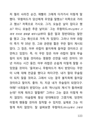 저 멀리 사라진 순간, 재빨리 그에게 다가가서 이렇게 말
했다. ‘무함마드가 당신에게 무엇을 말했소? 이쪽으로 가라
고 했소? 저쪽으로 가시오. 그가, 오늘은 날이 덥다고 했
소? 아니, 오늘은 추운 날이오.’ 그는 무함마드(하나님께서 그
에게 자비와 평화를 베푸시길)부터 들은 말과 정반대되는 말만

을 했고 그는 확신으로 가득 차 있었다. 그러나 아부 라합
이 죽기 약 10년 전, 그와 관련된 짧은 꾸란 절이 계시되
었다. 그 장은, 아부 라합이 불지옥에 들어갈 것이라고 선
언하고 있었다. 즉, 이 꾸란 장은 아부 라합이 절대 무슬
림이 되지 않을 것이라는 영원한 선언을 내린 것이다. 10
년 이라는 시간 동안, 아부 라합은 손쉽게 이렇게 말할 수
있었을 것이다. ‘들어보니, 무함마드가 계시 받았다는 꾸란
이 나에 대해 언급을 했다고 하더구만. 내가 절대 무슬림
이 되지 않을 것라고, 그래서 나는 결국 불지옥에 들어갈
것이라고 말이지. 좋아. 자, 지금 내가 무슬림이 되었다구.
어때? 너희들이 받았다는 소위 ‘하나님의 계시’가 틀려버렸
는데? 이제 뭐라고 말할래?’ 그러나 그는 결코 이렇게 하
지 않았다. 이슬람에 항상 반대해오던 그였기에, 당연히
이렇게 행동할 것이라 짐작할 수 있지만, 실제로 그는 이
렇게 하지 않았다. 잘 살펴보면 무함마드(하나님께서 그에게


                                123
 