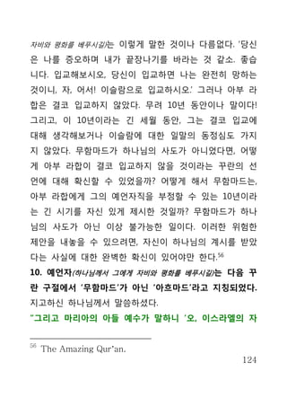 자비와 평화를 베푸시길)는 이렇게 말한 것이나 다름없다. ‘당신

은 나를 증오하며 내가 끝장나기를 바라는 것 같소. 좋습
니다. 입교해보시오, 당신이 입교하면 나는 완전히 망하는
것이니, 자, 어서! 이슬람으로 입교하시오.’ 그러나 아부 라
합은 결코 입교하지 않았다. 무려 10년 동안이나 말이다!
그리고, 이 10년이라는 긴 세월 동안, 그는 결코 입교에
대해 생각해보거나 이슬람에 대한 일말의 동정심도 가지
지 않았다. 무함마드가 하나님의 사도가 아니었다면, 어떻
게 아부 라합이 결코 입교하지 않을 것이라는 꾸란의 선
언에 대해 확신할 수 있었을까? 어떻게 해서 무함마드는,
아부 라합에게 그의 예언자직을 부정할 수 있는 10년이라
는 긴 시기를 자신 있게 제시한 것일까? 무함마드가 하나
님의 사도가 아닌 이상 불가능한 일이다. 이러한 위험한
제안을 내놓을 수 있으려면, 자신이 하나님의 계시를 받았
다는 사실에 대한 완벽한 확신이 있어야만 한다. 56
10. 예언자(하나님께서 그에게 자비와 평화를 베푸시길) 는 다음 꾸
란 구절에서 ‘무함마드’가 아닌 ‘아흐마드’라고 지칭되었다.
지고하신 하나님께서 말씀하셨다.
“그리고 마리아의 아들 예수가 말하니 ‘오, 이스라엘의 자


56
     The Amazing Qur’an.
                                   124
 
