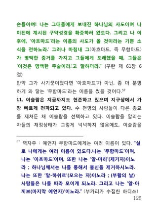 손들이여! 나는 그대들에게 보내진 하나님의 사도이며 나
이전에 계시된 구약성경을 확증하러 왔도다. 그리고 나 이
후에, ‘아흐마드’라는 이름의 사도가 올 것이라는 기쁜 소
식을 전하노라.’ 그러나 마침내 그(아흐마드, 즉 무함마드)
가 명백한 증거를 가지고 그들에게 도래했을 때, 그들은
‘이것은 명백한 주술이라.’고 말하더라.“ (꾸란 제 61장 6
절)
만약 그가 사기꾼이었다면 ‘아흐마드’가 아닌, 좀 더 분명
하게 와 닿는 ‘무함마드’라는 이름을 썼을 것이다. 57
11. 이슬람은 지금까지도 현존하고 있으며 지구상에서 가
장 빠르게 전파되고 있다. 수 천명의 사람들이 다른 종교
를 제쳐둔 채 이슬람을 선택하고 있다. 이슬람을 알리는
자들의 재정상태가 그렇게 넉넉하지 않음에도, 이슬람을


57
     역자주 : 예언자 무함마드에게는 여러 이름이 있다. “실
     로 나에게는 여러 이름이 있도다.나는 ‘무함마드’이며,
     나는 ‘아흐마드’이며, 또한 나는 ‘알-마히’(제거자)이노
     라 ; 하나님께서는 나를 통해서 불신을 제거하시노라.
     나는 또한 ‘알-하쉬르’(모으는 자)이노라 ; (부활의 날)
     사람들은 나를 따라 모이게 되노라. 그리고 나는 ‘알-아
     끼브(마지막 예언자)’이노라.” (부카리가 수집한 하디쓰)
                                   125
 
