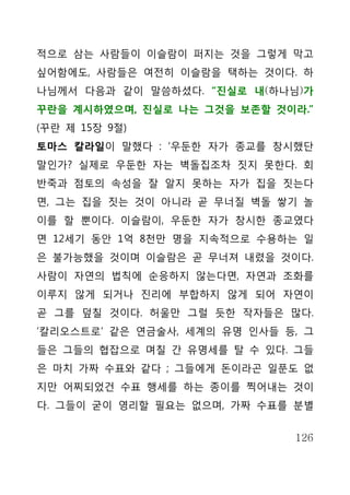 적으로 삼는 사람들이 이슬람이 퍼지는 것을 그렇게 막고
싶어함에도, 사람들은 여전히 이슬람을 택하는 것이다. 하
나님께서 다음과 같이 말씀하셨다. “진실로 내(하나님)가
꾸란을 계시하였으며, 진실로 나는 그것을 보존할 것이라.”
(꾸란 제 15장 9절)
토마스 칼라일이 말했다 : ‘우둔한 자가 종교를 창시했단
말인가? 실제로 우둔한 자는 벽돌집조차 짓지 못한다. 회
반죽과 점토의 속성을 잘 알지 못하는 자가 집을 짓는다
면, 그는 집을 짓는 것이 아니라 곧 무너질 벽돌 쌓기 놀
이를 할 뿐이다. 이슬람이, 우둔한 자가 창시한 종교였다
면 12세기 동안 1억 8천만 명을 지속적으로 수용하는 일
은 불가능했을 것이며 이슬람은 곧 무너져 내렸을 것이다.
사람이 자연의 법칙에 순응하지 않는다면, 자연과 조화를
이루지 않게 되거나 진리에 부합하지 않게 되어 자연이
곧 그를 덮칠 것이다. 허울만 그럴 듯한 작자들은 많다.
‘칼리오스트로’ 같은 연금술사, 세계의 유명 인사들 등, 그
들은 그들의 협잡으로 며칠 간 유명세를 탈 수 있다. 그들
은 마치 가짜 수표와 같다 ; 그들에게 돈이라곤 일푼도 없
지만 어찌되었건 수표 행세를 하는 종이를 찍어내는 것이
다. 그들이 굳이 영리할 필요는 없으며, 가짜 수표를 분별


                              126
 