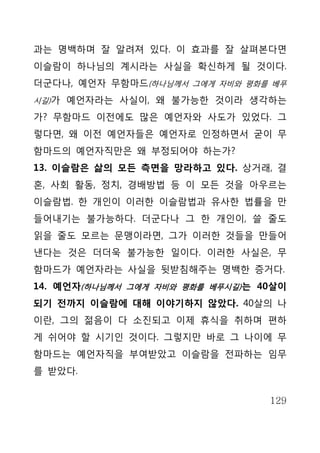 과는 명백하며 잘 알려져 있다. 이 효과를 잘 살펴본다면
이슬람이 하나님의 계시라는 사실을 확신하게 될 것이다.
더군다나, 예언자 무함마드(하나님께서 그에게 자비와 평화를 베푸
시길)가 예언자라는 사실이, 왜 불가능한 것이라 생각하는

가? 무함마드 이전에도 많은 예언자와 사도가 있었다. 그
렇다면, 왜 이전 예언자들은 예언자로 인정하면서 굳이 무
함마드의 예언자직만은 왜 부정되어야 하는가?
13. 이슬람은 삶의 모든 측면을 망라하고 있다. 상거래, 결
혼, 사회 활동, 정치, 경배방법 등 이 모든 것을 아우르는
이슬람법. 한 개인이 이러한 이슬람법과 유사한 법률을 만
들어내기는 불가능하다. 더군다나 그 한 개인이, 쓸 줄도
읽을 줄도 모르는 문맹이라면, 그가 이러한 것들을 만들어
낸다는 것은 더더욱 불가능한 일이다. 이러한 사실은, 무
함마드가 예언자라는 사실을 뒷받침해주는 명백한 증거다.
14. 예언자(하나님께서 그에게 자비와 평화를 베푸시길) 는 40살이
되기 전까지 이슬람에 대해 이야기하지 않았다. 40살의 나
이란, 그의 젊음이 다 소진되고 이제 휴식을 취하며 편하
게 쉬어야 할 시기인 것이다. 그렇지만 바로 그 나이에 무
함마드는 예언자직을 부여받았고 이슬람을 전파하는 임무
를 받았다.


                                   129
 