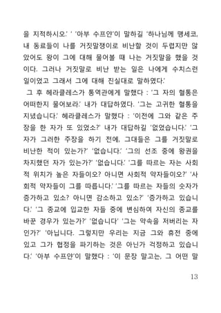 을 지적하시오.’ ‘ ‘아부 수프얀’이 말하길 ‘하나님께 맹세코,
내 동료들이 나를 거짓말쟁이로 비난할 것이 두렵지만 않
았어도 왕이 그에 대해 물어볼 때 나는 거짓말을 했을 것
이다. 그러나 거짓말로 비난 받는 일은 나에게 수치스런
일이었고 그래서 그에 대해 진실대로 말하였다.’
그 후 헤라클레스가 통역관에게 말했다 : ‘그 자의 혈통은
어떠한지 물어보라.’ 내가 대답하였다. ‘그는 고귀한 혈통을
지녔습니다.’ 헤라클레스가 말했다 : ‘이전에 그와 같은 주
장을 한 자가 또 있었소?’ 내가 대답하길 ‘없었습니다.’ ‘그
자가 그러한 주장을 하기 전에, 그대들은 그를 거짓말로
비난한 적이 있는가?’ ‘없습니다.’ ‘그의 선조 중에 왕권을
차지했던 자가 있는가?’ ‘없습니다.’ ‘그를 따르는 자는 사회
적 위치가 높은 자들이오? 아니면 사회적 약자들이오?’ ‘사
회적 약자들이 그를 따릅니다.’ ‘그를 따르는 자들의 숫자가
증가하고 있소? 아니면 감소하고 있소?’ ‘증가하고 있습니
다.’ ‘그 종교에 입교한 자들 중에 변심하여 자신의 종교를
바꾼 경우가 있는가?’ ‘없습니다’ ‘그는 약속을 저버리는 자
인가?’ ‘아닙니다. 그렇지만 우리는 지금 그와 휴전 중에
있고 그가 협정을 파기하는 것은 아닌가 걱정하고 있습니
다.’ ‘아부 수프얀’이 말했다 : ‘이 문장 말고는, 그 어떤 말


                                   13
 