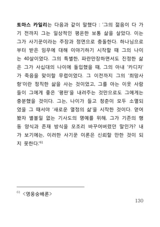 토마스 카일리는 다음과 같이 말했다 : ‘그의 젊음이 다 가
기 전까지 그는 일상적인 평온한 보통 삶을 살았다. 이는
그가 사기꾼이라는 주장과 정면으로 충돌한다. 하나님으로
부터 받은 임무에 대해 이야기하기 시작할 때 그의 나이
는 40살이었다. 그의 특별한, 파란만장하면서도 진정한 삶
은 그가 사십대의 나이에 돌입했을 때, 그의 아내 ‘카디자’
가 죽음을 맞이할 무렵이었다. 그 이전까지 그의 ‘희망사
항’이란 정직한 삶을 사는 것이었고, 그를 아는 이웃 사람
들이 그에게 좋은 ‘평판’을 내려주는 것만으로도 그에게는
충분했을 것이다. 그는, 나이가 들고 청춘이 모두 소멸되
었을 그 때서야 ‘새로운 열정의 삶’을 시작한 것이다. 얻어
봤자 별볼일 없는 기사도의 명예를 위해, 그가 기존의 행
동 양식과 존재 방식을 모조리 바꾸어버렸던 말인가? 내
가 보기에는, 이러한 사기꾼 이론은 신뢰할 만한 것이 되
지 못한다.’61




61
     <영웅숭배론>
                              130
 
