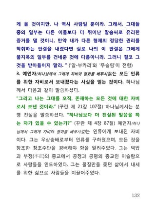 게 올 것이지만, 나 역시 사람일 뿐이라. 그래서, 그대들
중의 일부는 다른 이들보다 더 뛰어난 말솜씨로 유리한
증거를 댈 것이니, 만약 내가 다른 형제의 정당한 권리를
착취하는 판결을 내렸다면 실로 나의 이 판결은 그에게
불지옥의 일부를 건네준 것에 다름아니라. 그러니 결코 그
것을 받아들이지 말라. ” (‘알-부카리’와 ‘무슬림’이 전함)
3. 예언자(하나님께서 그에게 자비와 평화를 베푸시길) 는 모든 인류
를 위한 자비로서 보내졌다는 사실을 믿는 것이다. 하나님
께서 다음과 같이 말씀하셨다.
“그리고 나는 그대를 오직, 존재하는 모든 것에 대한 자비
로서 보낸 것이라.” (꾸란 제 21장 107절) 하나님께서는 분
명 진실을 말씀하셨다. “하나님보다 더 진실된 말씀을 하
는 자가 있을 수 있는가?” (꾸란 제 4장 87절) 예언자(하나
님께서 그에게 자비와 평화를 베푸시길)는 인류에게 보내진 자비

이다. 그는 우상숭배로부터 인류를 구하였으며, 모든 것을
창조한 창조주만을 경배해야 함을 알려주었다. 그는 억압
과 부정(不正)의 종교에서 공정과 공평의 종교인 이슬람으
로 사람들을 인도하였다. 그는 물질만을 좇던 삶에서 내세
를 위한 삶으로 사람들을 이끌어주었다.



                                   132
 