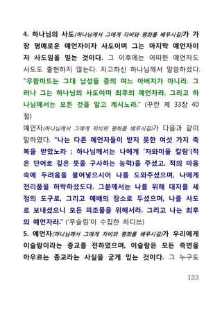 4. 하나님의 사도(하나님께서 그에게 자비와 평화를 베푸시길) 가 가
장 명예로운 예언자이자 사도이며 그는 마지막 예언자이
자 사도임을 믿는 것이다. 그 이후에는 어떠한 예언자도
사도도 출현하지 않는다. 지고하신 하나님께서 말씀하셨다.
“무함마드는 그대 남성들 중의 여느 아버지가 아니라. 그
러나 그는 하나님의 사도이며 최후의 예언자라. 그리고 하
나님께서는 모든 것을 알고 계시노라.” (꾸란 제 33장 40
절)
예언자(하나님께서 그에게 자비와 평화를 베푸시길)가 다음과 같이
말하였다. “나는 다른 예언자들이 받지 못한 여섯 가지 축
복을 받았노라 ; 하나님께서는 나에게 ‘자와미울 칼람’(적
은 단어로 깊은 뜻을 구사하는 능력)을 주셨고, 적의 마음
속에 두려움을 불어넣으시어 나를 도와주셨으며, 나에게
전리품을 허락하셨도다. 그분께서는 나를 위해 대지를 세
정의 도구로, 그리고 예배의 장소로 두셨으며, 나를 사도
로 보내셨으니 모든 피조물을 위해서라. 그리고 나는 최후
의 예언자라.” (‘무슬림’이 수집한 하디쓰)
5. 예언자(하나님께서 그에게 자비와 평화를 베푸시길) 가 우리에게
이슬람이라는 종교를 전하였으며, 이슬람은 모든 측면을
아우르는 종교라는 사실을 굳게 믿는 것이다. 그 누구도


                                   133
 