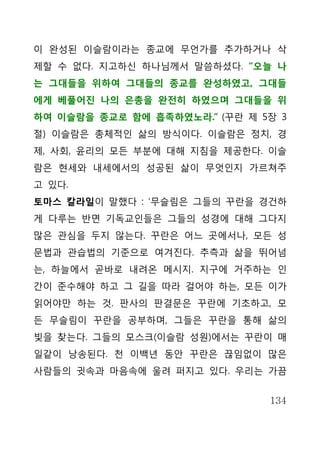 이 완성된 이슬람이라는 종교에 무언가를 추가하거나 삭
제할 수 없다. 지고하신 하나님께서 말씀하셨다. “오늘 나
는 그대들을 위하여 그대들의 종교를 완성하였고, 그대들
에게 베풀어진 나의 은총을 완전히 하였으며 그대들을 위
하여 이슬람을 종교로 함에 흡족하였노라.” (꾸란 제 5장 3
절) 이슬람은 총체적인 삶의 방식이다. 이슬람은 정치, 경
제, 사회, 윤리의 모든 부분에 대해 지침을 제공한다. 이슬
람은 현세와 내세에서의 성공된 삶이 무엇인지 가르쳐주
고 있다.
토마스 칼라일이 말했다 : ‘무슬림은 그들의 꾸란을 경건하
게 다루는 반면 기독교인들은 그들의 성경에 대해 그다지
많은 관심을 두지 않는다. 꾸란은 어느 곳에서나, 모든 성
문법과 관습법의 기준으로 여겨진다. 추측과 삶을 뛰어넘
는, 하늘에서 곧바로 내려온 메시지. 지구에 거주하는 인
간이 준수해야 하고 그 길을 따라 걸어야 하는, 모든 이가
읽어야만 하는 것. 판사의 판결문은 꾸란에 기초하고, 모
든 무슬림이 꾸란을 공부하며, 그들은 꾸란을 통해 삶의
빛을 찾는다. 그들의 모스크(이슬람 성원)에서는 꾸란이 매
일같이 낭송된다. 천 이백년 동안 꾸란은 끊임없이 많은
사람들의 귓속과 마음속에 울려 퍼지고 있다. 우리는 가끔


                               134
 