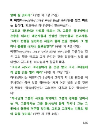 명이 될 것이라.” (꾸란 제 3장 85절)
8. 예언자(하나님께서 그에게 자비와 평화를 베푸시길) 를 믿고 따르
는 것이다. 지고하신 하나님께서 말씀하셨다 :
“그리고 하나님과 사도를 따르는 자, 그들은 하나님께서
은총을 내리신 예언자들과 진실된 신앙인들과 순교자들,
그리고 선행을 실천하는 자들과 함께 있을 것이라. 그 얼
마나 훌륭한   (천국의)   동료들인가!” (꾸란 제 4장 69절)
예언자(하나님께서 그에게 자비와 평화를 베푸시길)를 따른다는 것
은 그의 말을 따르고 그가 금지한 것을 멀리하는 것을 의
미한다. 지고하신 하나님께서 말씀하셨다.
“그리고 사도가 그대들에게 준 것은 받고 그가 그대들에
게 금한 것은 멀리 하라” (꾸란 제 59장 7절)
하나님께서는 예언자(하나님께서 그에게 자비와 평화를 베
푸시길)가 금한 것을 위반하는 자가 어떤 벌을 받을 것인
지 명확히 말씀해주셨다. 그분께서 다음과 같이 말씀하셨
다:
“하나님과 그분의 사도를 거역하고 그분의 경계를 넘어서
는 자, 그분께서는 그를 불(지옥)에 들게 하시니 그는 그
곳에서 영원히 거주할 것이라. 그리고 그에게는 치욕의 벌
이 있을 것이라.” (꾸란 제 4장 14절)


                                         136
 
