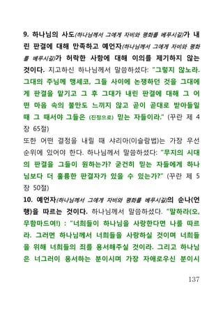 9. 하나님의 사도(하나님께서 그에게 자비와 평화를 베푸시길) 가 내
린 판결에 대해 만족하고 예언자(하나님께서 그에게 자비와 평화
를 베푸시길) 가 허락한 사항에 대해 이의를 제기하지 않는

것이다. 지고하신 하나님께서 말씀하셨다: “그렇지 않노라.
그대의 주님께 맹세코, 그들 사이에 논쟁하던 것을 그대에
게 판결을 맡기고 그 후 그대가 내린 판결에 대해 그 어
떤 마음 속의 불만도 느끼지 않고 곧이 곧대로 받아들일
때 그 때서야 그들은   (진정으로)   믿는 자들이라.” (꾸란 제 4
장 65절)
또한 어떤 결정을 내릴 때 샤리아(이슬람법)는 가장 우선
순위에 있어야 한다. 하나님께서 말씀하셨다: “무지의 시대
의 판결을 그들이 원하는가? 굳건히 믿는 자들에게 하나
님보다 더 훌륭한 판결자가 있을 수 있는가?” (꾸란 제 5
장 50절)
10. 예언자(하나님께서 그에게 자비와 평화를 베푸시길) 의 순나(언
행)을 따르는 것이다. 하나님께서 말씀하셨다. “말하라(오,
무함마드여!) : “너희들이 하나님을 사랑한다면 나를 따르
라. 그러면 하나님께서 너희들을 사랑하실 것이며 너희들
을 위해 너희들의 죄를 용서해주실 것이라. 그리고 하나님
은 너그러이 용서하는 분이시며 가장 자애로우신 분이시


                                     137
 