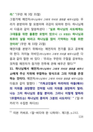 라.” ”(꾸란 제 3장 31절)
그렇기에 예언자(하나님께서 그에게 자비와 평화를 베푸시길)는 우
리가 본받아야 할 모범이며 귀감이 되어야 한다. 하나님께
서 다음과 같이 말씀하셨다 : “실로 하나님의 사도에게는
그대들을 위한 훌륭한 모범이 있으니          (그 모범은)   하나님과
최후의 날을 바라고 하나님을 많이 기억하는 자를 위한
것이라” (꾸란 제 33장 21절)
예언자를 본받기 위해서는 예언자의 전기를 읽고 공부해
야 한다. 자이눌 아비딘(하나님께서 그에게 자비를 베푸시길)은 다
음과 같이 말한 바 있다 : ‘우리는 꾸란의 구절을 공부하는
것처럼 예언자가 참가한 전투에 관해 배우곤 했다.’ 63
11. 하나님께서 예언자(하나님께서 그에게 자비와 평화를 베푸시
길) 에게 주신 지위에 부합하는 방식으로 그의 지위를 존경

하는 것이다. 예언자(하나님께서 그에게 자비와 평화를 베푸시길)는
다음과 같이 말했다 : “기독교인들이 마리아의 아들(예수)
의 지위를 과장했던 것처럼 나의 지위를 과장하지 말라.
나는 그저 하나님의 종일 뿐이라. 그러니 이렇게 말하라
‘(무함마드는) 하나님의 종이자 그분의 사도이다.’ “ (‘알-부
카리’가 수집한 하디쓰)


63
     이븐 카씨르, <알-비다야 완 니하야>, 제3권, p.242.
                                       138
 