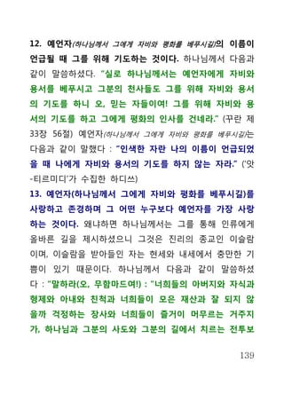 12. 예언자(하나님께서 그에게 자비와 평화를 베푸시길) 의 이름이
언급될 때 그를 위해 기도하는 것이다. 하나님께서 다음과
같이 말씀하셨다. “실로 하나님께서는 예언자에게 자비와
용서를 베푸시고 그분의 천사들도 그를 위해 자비와 용서
의 기도를 하니 오, 믿는 자들이여! 그를 위해 자비와 용
서의 기도를 하고 그에게 평화의 인사를 건네라.” (꾸란 제
33장 56절) 예언자(하나님께서 그에게 자비와 평화를 베푸시길)는
다음과 같이 말했다 : “인색한 자란 나의 이름이 언급되었
을 때 나에게 자비와 용서의 기도를 하지 않는 자라.” (‘앗
-티르미디’가 수집한 하디쓰)
13. 예언자(하나님께서 그에게 자비와 평화를 베푸시길)를
사랑하고 존경하며 그 어떤 누구보다 예언자를 가장 사랑
하는 것이다. 왜냐하면 하나님께서는 그를 통해 인류에게
올바른 길을 제시하셨으니 그것은 진리의 종교인 이슬람
이며, 이슬람을 받아들인 자는 현세와 내세에서 충만한 기
쁨이 있기 때문이다. 하나님께서 다음과 같이 말씀하셨
다 : “말하라(오, 무함마드여!) : "너희들의 아버지와 자식과
형제와 아내와 친척과 너희들이 모은 재산과 잘 되지 않
을까 걱정하는 장사와 너희들이 즐거이 머무르는 거주지
가, 하나님과 그분의 사도와 그분의 길에서 치르는 전투보


                                  139
 