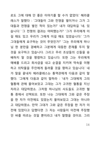 로도 그에 대해 안 좋은 이야기를 할 수가 없었다.’ 헤라클
레스가 말했다 : ‘그대들이 그와 전쟁을 벌이거나 그가 그
대들과 전쟁을 벌인 적이 있는가?’ 내가 대답하길 ‘네, 있
습니다.’ ‘그 전쟁의 결과는 어떠했는가?’ ‘그가 우리에게 이
길 때도 있고 우리가 그에게 이길 때도 있었습니다.’ ‘그가
그대들에게 요구하는 것이 무엇인가?’ ‘그는 우리에게 하나
님 한 분만을 경배하고 그분에게 대등한 존재를 두지 말
것을 요구하고 있습니다. 그리고 우리 조상들의 신들을 숭
배하지 말 것을 명령하고 있습니다. 또한 그는 우리에게
예배를 드리고 희사금을 내고 순결을 지키며 약속을 이행
하고 의탁물을 주인에게 돌려줄 것을 명하고 있습니다.’ 내
가 말을 끝내자 헤라클레스는 통역관에게 다음과 같이 말
했다. ‘그에게 다음과 같이 말하라 : ‘내가 그대에게 그의
혈통에 관해 물어보았고 그대는 그가 고귀한 혈통을 지닌
자라고 대답하였소. 그처럼 하나님의 사도들도 고귀한 혈
통 중에서 선택되오. 또한 나는 그대에게 그와 같은 주장
을 한 자가 이전에도 있었는지 물어보았고 그대는 아니라
고 대답하였소. 만약 그대가 그와 같은 주장을 한 자가 이
전에 있었다고 답했다면 그 자는 사람들이 이전에 주장했
던 바를 따르는 것일 뿐이라고 내가 말했을 것이오. 그리


                                 14
 