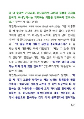 다 더 좋다면 기다리라, 하나님께서 그분의 결정을 가져올
것이라. 하나님께서는 거역하는 이들을 인도하지 않으시노
라. " ”(꾸란 제 9장 24절)
예언자(하나님께서 그에게 자비와 평화를 베푸시길)는 그를 사랑했
을 때 맞이할 결과에 대해 잘 설명한 바가 있다. 누군가가
그에게 물었다. ‘오, 하나님의 사도여. 종말의 날이 언제입
니까?’ 예언자(하나님께서 그에게 자비와 평화를 베푸시길)가 말했
다 : “그 날을 위해 그대는 무엇을 준비하였는가?” 이 남
자는 잠시 머뭇거린 후에 대답했다 : “저는 그 날을 위해
많이 준비하지 못했습니다. 단식이나, 예배, 자선 등을 많
이 실천하지 못했습니다만, 저는 실로 하나님과 그분의 사
도를 사랑합니다.” 예언자가 말했다 : “당신은 당신이 사랑
하는 자와 함께 있을 것이오.” (‘알-부카리’와 ‘무슬림’이 수
집한 하디쓰)
예언자(하나님께서 그에게 자비와 평화를 베푸시길)가 말했다 : “다
음 세 가지 조건을 만족하는 자는 신앙의 달콤함을 맛볼
것이라 : 하나님과 그분의 사도를 그 어떤 누구보다 더 사
랑하는 것, 누군가를 사랑함에 오직 하나님을 위해서만 사
랑하는 것, 하나님께서 불신으로부터 그를 건져주신 후,
다시 불신으로 돌아가는 것이 마치 불구덩이에 던져지는


                                  140
 