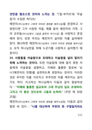 것만큼 혐오스런 것이라 느끼는 것. “(‘알-부카리’와 ‘무슬
림’이 수집한 하디쓰)
예언자(하나님께서 그에게 자비와 평화를 베푸시길)을 존경하고 사
랑한다면 그가 사랑한 자들, 예를 들어 예언자의 가족, 그
의 교우들(하나님께서 그들을 흡족히 여기시길) 을 사랑하고 존경
해야 한다. 또한 우리는 예언자가 싫어한 자를 싫어해야
한다. 왜냐하면 예언자(하나님께서 그에게 자비와 평화를 베푸시길)
는 오직 하나님만을 위해 누군가를 사랑하고 싫어했기 때
문이다.
14. 사람들을 이슬람으로 초대하고 이슬람을 널리 알리기
위해 노력하는 것이다. 또한 이슬람에 대해 알지 못한 자
들에게 이슬람을 설명하고, 지혜와 훌륭한 말로써 ‘순
나’(예언자의 언행)를 실천하도록 권장하는 것이다. 이러한
것은 무지한 자를 가르치고 부주의한 자를 깨우치는 일이
기도 하다. 지고하신 하나님께서 다음과 같이 말씀하셨
다 : “지혜와 훌륭한 설교로써 그대 주님의 길로 초대하라.
그리고 더 좋은 것으로써 그들과 논하라.“ (꾸란 제 16장
25절)
예언자(하나님께서 그에게 자비와 평화를 베푸시길)는 다음과 같이
말한 바 있다 : “나를 대신하여 꾸란의 한 구절일지라도


                                 141
 