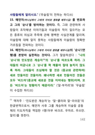 사람들에게 알리시오.” (‘무슬림’이 전하는 하디쓰)
15. 예언자(하나님께서 그에게 자비와 평화를 베푸시길) 를 변호하
고 그의 ‘순나’를 방어하는 것이다. 즉, 그와 관련하여 사
람들이 조작해낸 이야기들과 이슬람의 적이 일으키는 모
든 종류의 의심과 추측에 관해 명백한 사실관계를 알리며,
이슬람에 대해 알지 못하는 사람들에게 이슬람의 정확한
가르침을 전파하는 것이다.
16. 예언자(하나님께서 그에게 자비와 평화를 베푸시길) 의 ‘순나’(언
행)를 본받아 실천하는 것이다. 그가 말씀하셨다 : “나의
‘순나’와 인도받은 계승자 64 의 ‘순나’를 따르도록 하라. 그
대들의 어금니로 그 ‘순나’를 꽉 깨물어 절대 놓치지 않도
록 하라. 그대들이 조심해야 할 것은 (종교와 관련하여)
새로 만들어진 것들이라. 왜냐하면 새로 만들어진 것들은
모두 ‘비드아’(종교에 새로운 것을 지어내는 행위)이며, 모
든 ‘비드아’는 방황이기 때문이라.“ (‘알-부카리’와 ‘무슬림’
이 수집한 하디쓰)


64
     역자주 : ‘인도받은 계승자’는 ‘알-쿨라파 알-라쉬둔’의
한글번역으로서, 예언자 사후 그를 계승하여 이슬람 공동
체의 지도자직을 역임한 4명(아부 바크르, 우마르, 우쓰만,
알리)를 뜻한다.
                                     142
 