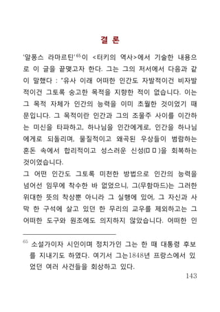 결 론

‘알퐁스 라마르틴’ 65 이 <터키의 역사>에서 기술한 내용으
로 이 글을 끝맺고자 한다. 그는 그의 저서에서 다음과 같
이 말했다 : “유사 이래 어떠한 인간도 자발적이건 비자발
적이건 그토록 숭고한 목적을 지향한 적이 없습니다. 이는
그 목적 자체가 인간의 능력을 이미 초월한 것이었기 때
문입니다. 그 목적이란 인간과 그의 조물주 사이를 이간하
는 미신을 타파하고, 하나님을 인간에게로, 인간을 하나님
에게로 되돌리며, 물질적이고 왜곡된 우상들이 범람하는
혼돈 속에서 합리적이고 성스러운 신성(神 性 )을 회복하는
것이었습니다.
그 어떤 인간도 그토록 미천한 방법으로 인간의 능력을
넘어선 임무에 착수한 바 없었으니, 그(무함마드)는 그러한
위대한 뜻의 착상뿐 아니라 그 실행에 있어, 그 자신과 사
막 한 구석에 살고 있던 한 무리의 교우를 제외하고는 그
어떠한 도구와 원조에도 의지하지 않았습니다. 어떠한 인


65
     소설가이자 시인이며 정치가인 그는 한 때 대통령 후보
     를 지내기도 하였다. 여기서 그는1848년 프랑스에서 있
     었던 여러 사건들을 회상하고 있다.
                                  143
 