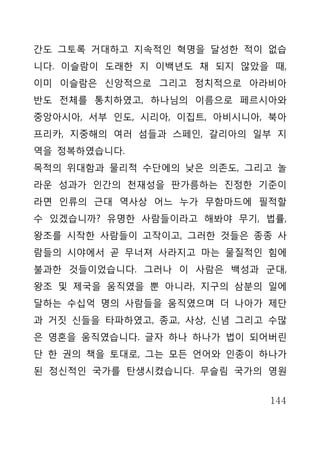 간도 그토록 거대하고 지속적인 혁명을 달성한 적이 없습
니다. 이슬람이 도래한 지 이백년도 채 되지 않았을 때,
이미 이슬람은 신앙적으로 그리고 정치적으로 아라비아
반도 전체를 통치하였고, 하나님의 이름으로 페르시아와
중앙아시아, 서부 인도, 시리아, 이집트, 아비시니아, 북아
프리카, 지중해의 여러 섬들과 스페인, 갈리아의 일부 지
역을 정복하였습니다.
목적의 위대함과 물리적 수단에의 낮은 의존도, 그리고 놀
라운 성과가 인간의 천재성을 판가름하는 진정한 기준이
라면 인류의 근대 역사상 어느 누가 무함마드에 필적할
수 있겠습니까? 유명한 사람들이라고 해봐야 무기, 법률,
왕조를 시작한 사람들이 고작이고, 그러한 것들은 종종 사
람들의 시야에서 곧 무너져 사라지고 마는 물질적인 힘에
불과한 것들이었습니다. 그러나 이 사람은 백성과 군대,
왕조 및 제국을 움직였을 뿐 아니라, 지구의 삼분의 일에
달하는 수십억 명의 사람들을 움직였으며 더 나아가 제단
과 거짓 신들을 타파하였고, 종교, 사상, 신념 그리고 수많
은 영혼을 움직였습니다. 글자 하나 하나가 법이 되어버린
단 한 권의 책을 토대로, 그는 모든 언어와 인종이 하나가
된 정신적인 국가를 탄생시켰습니다. 무슬림 국가의 영원


                              144
 