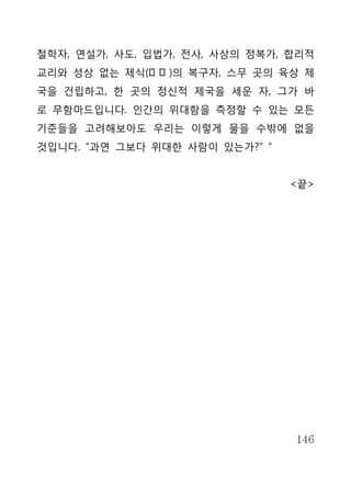 철학자, 연설가, 사도, 입법가, 전사, 사상의 정복가, 합리적
교리와 성상 없는 제식(祭式 )의 복구자, 스무 곳의 육상 제
국을 건립하고, 한 곳의 정신적 제국을 세운 자, 그가 바
로 무함마드입니다. 인간의 위대함을 측정할 수 있는 모든
기준들을 고려해보아도 우리는 이렇게 물을 수밖에 없을
것입니다. “과연 그보다 위대한 사람이 있는가?” “


                                <끝>




                                146
 