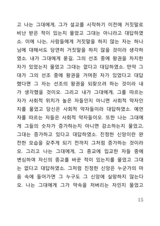 고 나는 그대에게, 그가 설교를 시작하기 이전에 거짓말로
비난 받은 적이 있는지 물었고 그대는 아니라고 대답하였
소. 이에 나는, 사람들에게 거짓말을 하지 않는 자는 하나
님에 대해서도 당연히 거짓말을 하지 않을 것이라 생각하
였소. 내가 그대에게 묻길, 그의 선조 중에 왕권을 차지한
자가 있었는지 물었고 그대는 없다고 대답하였소. 만약 그
대가 그의 선조 중에 왕권을 거머쥔 자가 있었다고 대답
했다면 그 자는 선조의 왕권을 되찾으려 하는 것이라 내
가 생각했을 것이오. 그리고 내가 그대에게, 그를 따르는
자가 사회적 위치가 높은 자들인지 아니면 사회적 약자인
지를 물었고 당신은 사회적 약자들이라 대답하였소. 예언
자를 따르는 자들은 사회적 약자들이오. 또한 나는 그대에
게 그들의 숫자가 증가하는지 아니면 감소하는지 물었고,
그대는 증가하고 있다고 대답하였소. 진정한 신앙이란 완
전한 모습을 갖추게 되기 전까지 그처럼 증가하는 것이라
오. 그리고 나는 그대에게, 그 종교에 입교한 자들 중에
변심하여 자신의 종교를 바꾼 적이 있는지를 물었고 그대
는 없다고 대답하였소. 그처럼 진정한 신앙은 누군가의 마
음 속에 들어가면 그 누구도 그 신앙에 실망하지 않는다
오. 나는 그대에게 그가 약속을 저버리는 자인지 물었고


                              15
 