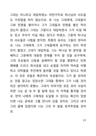 그대는 아니라고 대답하였소. 마찬가지로 하나님의 사도들
도 거짓말을 하지 않는다오. 또 나는 그대에게, 그대들이
그와 전쟁을 벌이거나 그가 그대들과 전쟁을 벌인 적이
있는지 물었고 그대는 그렇다고 대답하면서 그가 이길 때
도 있고 우리가 이길 때도 있다고 하였소. 그렇게 하나님
의 사도들은 시험을 받지만, 최종의 승리는 그들의 것이라
오. 나는 그대에게, 그가 그대들에게 요구하는 것이 무엇
인지 물었고 그대가 대답하길, 그는 하나님 한 분만을 경
배하고 그분에게 대등한 존재를 두지 말 것을 요구하며,
그대 조상들의 신들을 숭배하지 말 것을 명령하고 또한
예배를 드리고 희사금을 내고 순결을 지키며 약속을 이행
하고 의탁물을 주인에게 돌려줄 것을 명하고 있다고 하였
소. 이 모든 것들은 예언자의 속성들이오. 그가 올 것이라
는 것을 알고는 있었소만 그대들 중에서 그가 나올 것이
라곤 생각하지 못했소. 그대가 이야기한 모든 것이 사실이
라면 그는 곧 내 두 발 밑에 있는 이 지역을 통치할 것이
오. 만약 나에게 그에게로 도달할 수 있다는 확신이 있었
다면 나는 곧바로 그를 만나러 갔을 것이오. 그리고 내가
그의 곁에 있었다면 나는 그의 두 발을 씻겨주었을 것이
오.


                              16
 