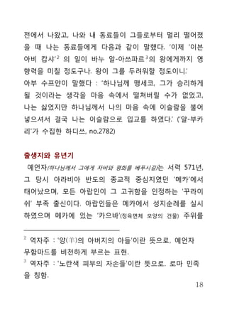 전에서 나왔고, 나와 내 동료들이 그들로부터 멀리 떨어졌
을 때 나는 동료들에게 다음과 같이 말했다. ‘이제 ‘이븐
아비 캅샤’ 2 의 일이 바누 알-아쓰파르 3 의 왕에게까지 영
향력을 미칠 정도구나. 왕이 그를 두려워할 정도이니.’
아부 수프얀이 말했다 : ‘하나님께 맹세코, 그가 승리하게
될 것이라는 생각을 마음 속에서 떨쳐버릴 수가 없었고,
나는 싫었지만 하나님께서 나의 마음 속에 이슬람을 불어
넣으셔서 결국 나는 이슬람으로 입교를 하였다.’ (‘알-부카
리’가 수집한 하디쓰, no.2782)


출생지와 유년기
    예언자(하나님께서 그에게 자비와 평화를 베푸시길)는 서력 571년,
그 당시 아라비아 반도의 종교적 중심지였던 ‘메카’에서
태어났으며, 모든 아랍인이 그 고귀함을 인정하는 ‘꾸라이
쉬’ 부족 출신이다. 아랍인들은 메카에서 성지순례를 실시
하였으며 메카에 있는 ‘카으바’(정육면체       모양의 건물)   주위를


2
    역자주 : '양(羊)의 아버지의 아들'이란 뜻으로, 예언자
무함마드를 비천하게 부르는 표현.
3
    역자주 : '노란색 피부의 자손들'이란 뜻으로, 로마 민족
을 칭함.
                                        18
 