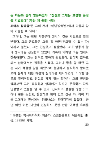 는 다음과 같이 말씀하셨다. “진실로 그대는 고결한 품성
을 지녔도다” (꾸란 제 68장 4절)
토마스 칼라일 4은 그의 저서 <영웅숭배론>에서 다음과 같
이 기술한 바 있다 :
    ‘그러나, 그는 청년 시절부터 생각이 깊은 사람으로 인정
받았다. 그의 동료들은 그를 ‘알 아민’(신뢰할 수 있는 자)
이라고 불렀다. 그는 진실했고 성실했다. 그의 행동과 말
과 생각에는 진실함이 있었다. 기록에 의하면 그는 언제나
진중하였다. 그는 함부로 말하지 않았으며, 말하지 않아도
되는 상황에서는 침묵을 지켰다. 그러나 말을 할 때면 그
는 시기 적절한 말을 하였으며 현명하고 솔직하게 말하였
으며 문제에 대한 해결의 실마리를 제시하였다. 이러한 종
류의 말이야말로 진실로 가치 있는 말이다. 그의 인생을
살펴보면 그는 충실하고 형제애가 깊으며 꾸밈없는 자로
인정받고 있음을 알 수 있다. 진지하고 성실한 성품 ; 그
러나 편한 느낌의, 친절하고 함께 있고 싶은 자. 이에 더
해 그에게는 진심에서 우러나오는 유머감각이 있었다 : 반
면 어떤 이는 내면이 진실하지 못한 만큼 어색한 유머를


4
    유명한 역사학자이자 저술가. 스코틀랜드의 에클페칸 출
생. 1885년 사망.
                                 20
 