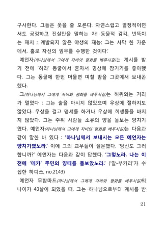 구사한다. 그들은 웃을 줄 모른다. 자연스럽고 열정적이면
서도 공정하고 진실만을 말하는 자! 동물적 감각, 번뜩이
는 재치 ; 계발되지 않은 야생의 재능; 그는 사막 한 가운
데서, 홀로 자신의 임무를 수행한 것이다.’
예언자(하나님께서 그에게 자비와 평화를 베푸시길)는 계시를 받
기 전에 ‘히라’ 동굴에서 혼자서 명상에 잠기기를 좋아했
다. 그는 동굴에 한번 머물면 며칠 밤을 그곳에서 보내곤
했다.
그(하나님께서 그에게 자비와 평화를 베푸시길)는 허위와는 거리
가 멀었다 ; 그는 술을 마시지 않았으며 우상에 절하지도
않았다. 우상을 걸고 맹세를 하거나 우상에 희생물을 바치
지 않았다. 그는 주위 사람들 소유의 양을 돌보는 양치기
였다. 예언자(하나님께서 그에게 자비와 평화를 베푸시길)는 다음과
같이 말한 바 있다 : ‘하나님께서 보내시는 모든 예언자는
양치기였노라.’ 이에 그의 교우들이 질문했다. ‘당신도 그러
합니까?’ 예언자는 다음과 같이 답했다. ‘그렇노라. 나는 이
전에 ‘메카’ 주민의 양떼를 돌보았노라.’ (‘알-부카리’가 수
집한 하디쓰, no.2143)
예언자 무함마드(하나님께서 그에게 자비와 평화를 베푸시길)의
나이가 40살이 되었을 때, 그는 하나님으로부터 계시를 받


                                  21
 