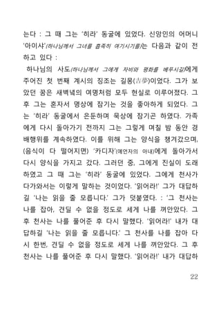 는다 : 그 때 그는 ‘히라’ 동굴에 있었다. 신앙인의 어머니
‘아이샤’(하나님께서 그녀를 흡족히 여기시기를)는 다음과 같이 전
하고 있다 :
하나님의 사도(하나님께서 그에게 자비와 평화를 베푸시길)에게
주어진 첫 번째 계시의 징조는 길몽(吉夢)이었다. 그가 보
았던 꿈은 새벽녘의 여명처럼 모두 현실로 이루어졌다. 그
후 그는 혼자서 명상에 잠기는 것을 좋아하게 되었다. 그
는 ‘히라’ 동굴에서 은둔하며 묵상에 잠기곤 하였다. 가족
에게 다시 돌아가기 전까지 그는 그렇게 며칠 밤 동안 경
배행위를 계속하였다. 이를 위해 그는 양식을 챙겨갔으며,
(음식이 다 떨어지면) ‘카디자’(예언자의   아내)에게   돌아가서
다시 양식을 가지고 갔다. 그러던 중, 그에게 진실이 도래
하였고 그 때 그는 ‘히라’ 동굴에 있었다. 그에게 천사가
다가와서는 이렇게 말하는 것이었다. ‘읽어라!’ 그가 대답하
길 ‘나는 읽을 줄 모릅니다.’ 그가 덧붙였다. : ‘그 천사는
나를 잡아, 견딜 수 없을 정도로 세게 나를 껴안았다. 그
후 천사는 나를 풀어준 후 다시 말했다. ‘읽어라!’ 내가 대
답하길 ‘나는 읽을 줄 모릅니다.’ 그 천사를 나를 잡아 다
시 한번, 견딜 수 없을 정도로 세게 나를 껴안았다. 그 후
천사는 나를 풀어준 후 다시 말했다. ‘읽어라!’ 내가 대답하


                                    22
 