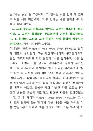 길 ‘나는 읽을 줄 모릅니다.’ 그 천사는 나를 잡아 세 번째
로 나를 세게 껴안았다. 그 후 천사는 나를 풀어준 후 다
음과 같이 말했다.
“ 1. 그대 주님의 이름으로 읽어라. 그분은 창조하신 분이
시라. 2. 그분은 들러붙은 것으로부터 인간을 창조하셨도
다. 3. 읽어라. 그리고 그대 주님은 가장 풍성히 베푸시는
분이시라.” (꾸란 제 96장 1-3절)
하나님의 사도(하나님께서 그에게 자비와 평화를 베푸시길)는 심하
게 떨면서 돌아왔다. 그는 자신의아내이자 ‘쿠와일리드’의
딸인 ‘카디자’에게로 가서 말했다. ‘나를 덮어주오, 나를 덮
어주오’ 그녀는 그를 담요로 덮어주었고, 공포가 사라진
후 그는 카디자에게 자신에게 일어난 일을 알려주었다. ‘실
로 나는 나 자신에 대해 겁이 났소.’ 이에 카디자가 말하길
‘절대 그렇지 않습니다! 하나님께 맹세코, 하나님께서는 결
코 당신에게 모욕을 주지 않을 것입니다. 당신은 친척관계
를 돈독히 해왔고, 불쌍한 자와 가난한 자를 도왔습니다.
또한 손님을 융숭히 대접하고 필요한 자들을 도와주었습
니다.’ 그 후 카디자(하나님께서 그녀를 흡족히 여기시길)는, 그녀
와 조카 관계에 있는 ‘와라까 이븐 나우팔 이븐 아사드 이
븐 압딜 웃자’ 에게로 그를 데리고 갔다. 그는 ‘무지의 시


                                   23
 