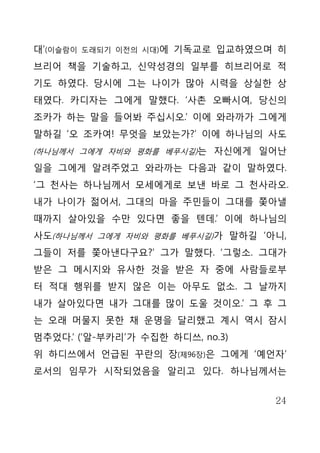 대’(이슬람이   도래되기 이전의 시대)에   기독교로 입교하였으며 히
브리어 책을 기술하고, 신약성경의 일부를 히브리어로 적
기도 하였다. 당시에 그는 나이가 많아 시력을 상실한 상
태였다. 카디자는 그에게 말했다. ‘사촌 오빠시여, 당신의
조카가 하는 말을 들어봐 주십시오.’ 이에 와라까가 그에게
말하길 ‘오 조카여! 무엇을 보았는가?’ 이에 하나님의 사도
(하나님께서 그에게 자비와 평화를 베푸시길)는 자신에게 일어난

일을 그에게 알려주었고 와라까는 다음과 같이 말하였다.
‘그 천사는 하나님께서 모세에게로 보낸 바로 그 천사라오.
내가 나이가 젊어서, 그대의 마을 주민들이 그대를 쫓아낼
때까지 살아있을 수만 있다면 좋을 텐데.’ 이에 하나님의
사도(하나님께서 그에게 자비와 평화를 베푸시길)가 말하길 ‘아니,
그들이 저를 쫓아낸다구요?’ 그가 말했다. ‘그렇소. 그대가
받은 그 메시지와 유사한 것을 받은 자 중에 사람들로부
터 적대 행위를 받지 않은 이는 아무도 없소. 그 날까지
내가 살아있다면 내가 그대를 많이 도울 것이오.’ 그 후 그
는 오래 머물지 못한 채 운명을 달리했고 계시 역시 잠시
멈추었다.’ (‘알-부카리’가 수집한 하디쓰, no.3)
위 하디쓰에서 언급된 꾸란의 장(제96장)은 그에게 ‘예언자’
로서의 임무가 시작되었음을 알리고 있다. 하나님께서는


                                     24
 