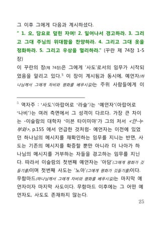 그 이후 그에게 다음과 계시하셨다.
“ 1. 오, 담요로 덮힌 자여! 2. 일어나서 경고하라. 3. 그리
고 그대 주님의 위대함을 찬양하라. 4. 그리고 그대 옷을
정화하라. 5. 그리고 우상을 멀리하라.” (꾸란 제 74장 1-5
장)
이 꾸란의 장(제   74장)은   그에게 ‘사도’로서의 임무가 시작되
었음을 알리고 있다. 5 이 장이 계시됨과 동시에, 예언자(하
나님께서 그에게 자비와 평화를 베푸시길)는 주위 사람들에게 이



5
    역자주 : ‘사도’(아랍어로 ‘라술’)는 ‘예언자’(아랍어로
‘나비’)는 여러 측면에서 그 성격이 다르다. 가장 큰 차이
는 -이슬람의 대학자 ‘이븐 타이미야’가 그의 저서 <안-누
부와>, p.155 에서 언급한 것처럼- 예언자는 이전에 있었
던 하나님의 메시지를 재확인하는 임무를 지니는 반면, 사
도는 기존의 메시지를 확증할 뿐만 아니라 더 나아가 하
나님의 메시지를 거부하는 자들을 경고하는 임무를 지닌
다. 따라서 이슬람의 첫번째 예언자는 ‘아담’(그에게 평화가 깃
들기를)이며 첫번째 사도는 ‘노아’(그에게 평화가 깃들기를)이다.

무함마드(하나님께서 그에게 자비와 평화를 베푸시길)는 마지막 예
언자이자 마지막 사도이다. 무함마드 이후에는 그 어떤 예
언자도, 사도도 존재하지 않는다.
                                        25
 