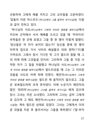 선동하여 그에게 해를 끼치고 그의 교우들을 고문하였다.
‘압둘라 이븐 마스우드’(하나님께서 그를 흡족히 여기시길)는 다음
과 같이 전하고 있다.
‘하나님의 사도(하나님께서 그에게 자비와 평화를 베푸시길)께서
카으바 근처에서 서서 예배를 드리고 있을 때 ‘꾸라이쉬’
부족들은 한 곳에 모였고 그들 중 한 명이 이렇게 말했다.
‘당신들은 저 자가 보이지 않는가? 당신들 중에 한 명이
아무개 집으로 가서 낙타의 배설물과 피와 양막(羊膜)를
가져오라. 그래서 잠시 기다린 뒤 그가 엎드려 절할 때 그
의 어깨 위에 그것들을 던지라.’ 그리하여 그들 중 가장 사
악한 자가 그 일을 자원했고 하나님의 사도(하나님께서 그에
게 자비와 평화를 베푸시길)께서 엎드리셨을 때 그는 그 더러운

것들을 사도의 어깨 위에 던졌다. 예언자(하나님께서 그에게
자비와 평화를 베푸시길)는 엎드린 채 움직이지 않으셨고, 그들

은 포복절도하며 크게 웃어댔다. 이에 누군가가 예언자의
딸인 ‘파띠마’(하나님께서 그녀를 흡족히 여기시길) 에게 갔으며
당시 그녀는 어린 소녀였다. 그리하여 그녀는 급히 그에게
로 갔으며 그 때도 예언자(하나님께서 그에게 자비와 평화를 베푸
시길)는 계속 엎드린 상태로 있었다. 그녀는 그에게서 더러

운 것들을 치운 후 돌아서서는 그들을 욕하였다.’ (‘알-부카


                                  27
 