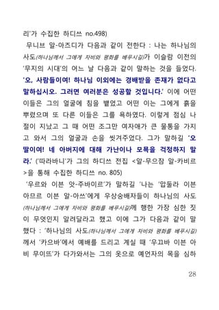 리’가 수집한 하디쓰 no.498)
무니브 알-아즈디가 다음과 같이 전한다 : 나는 하나님의
사도(하나님께서 그에게 자비와 평화를 베푸시길)가 이슬람 이전의
‘무지의 시대’의 어느 날 다음과 같이 말하는 것을 들었다.
‘오, 사람들이여! 하나님 이외에는 경배받을 존재가 없다고
말하십시오. 그러면 여러분은 성공할 것입니다.’ 이에 어떤
이들은 그의 얼굴에 침을 뱉었고 어떤 이는 그에게 흙을
뿌렸으며 또 다른 이들은 그를 욕하였다. 이렇게 점심 나
절이 지났고 그 때 어떤 조그만 여자애가 큰 물통을 가지
고 와서 그의 얼굴과 손을 씻겨주었다. 그가 말하길 ‘오
딸이여! 네 아버지에 대해 가난이나 모묙을 걱정하지 말
라.’ (‘따라바니’가 그의 하디쓰 전집 <알-무으잠 알-카비르
>을 통해 수집한 하디쓰 no. 805)
‘우르와 이븐 앗-주바이르’가 말하길 ‘나는 ‘압둘라 이븐
아므르 이븐 알-아쓰’에게 우상숭배자들이 하나님의 사도
(하나님께서 그에게 자비와 평화를 베푸시길)께 행한 가장 심한 짓

이 무엇인지 알려달라고 했고 이에 그가 다음과 같이 말
했다 : ‘하나님의 사도(하나님께서 그에게 자비와 평화를 베푸시길)
께서 ‘카으바’에서 예배를 드리고 계실 때 ‘우끄바 이븐 아
비 무이뜨’가 다가와서는 그의 옷으로 예언자의 목을 심하


                                   28
 