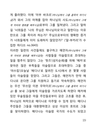 게 졸라맸다. 이에 ‘아부 바크르’(하나님께서 그를 흡족히 여기시
길)가 와서 그의 어깨를 잡아 하나님의 사도(하나님께서 그에

게 자비와 평화를 베푸시길)로부터 그를 밀쳐냈다. 그리고 말하

길 ‘너희들은 ‘나의 주님은 하나님이오’라고 말한다는 이유
만으로 그를 죽이려 하는가? 주님으로부터의 명확한 증거
가 너희들에게 이미 도래하지 않았던가?’ (‘알-부카리’가 수
집한 하디쓰 no.3643)
이러한 일련의 사건들에도 불구하고 예언자(하나님께서 그에
게 자비와 평화를 베푸시길)는 사람들을 이슬람으로 초대하는

일을 멈추지 않았다. 그는 ‘핫즈’(성지순례)를 위해 ‘메카’로
찾아온 많은 부족들을 이슬람으로 초대하였다. 그들 중
‘야쓰립’(오늘날 ‘메디나’로 알려진 도시)에서 온 몇몇 사람
들이 이슬람을 믿었다. 그리고 그들은, 예언자가 만약 메
디나로 온다면 그를 지원하고 돕기로 약속하였다. 예언자
는 우선 ‘무쓰압 이븐 우마이르’(하나님께서 그를 흡족히 여기시
길) 를 보내 그들에게 이슬람을 가르치도록 하였다 메카에

있던 무슬림들은 마을 주민들로부터 갖은 고초를 겪은 후,
하나님의 허락으로 메디나로 이주할 수 있게 된다. 메디나
주민들은 그들을 대환영하였고 상상 이상의 호의로 그들
을 맞이하였다. 메디나는 이슬람 국가의 수도가 되었고


                                  29
 