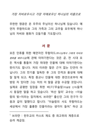 가장 자비로우시고 가장 자애로우신 하나님의 이름으로


무한한 영광은 온 우주의 주님이신 하나님께 있습니다. 예
언자 무함마드와 그의 가족과 그의 교우들 모두에게 하나
님의 자비와 평화가 깃들기를 기도합니다.



                서 문

모든 인류를 위한 예언자인 무함마드(하나님께서 그에게 자비와
평화를 베푸시길)에 관해 이야기한다는 것은 곧, 전 시대 모

든 역사를 통틀어 가장 위대한 인물에 대해 이야기한다는
뜻이기도 합니다. 저의 이러한 말은 근거 없는 단언이 아
닙니다. 그의 전기를 일독한 후 그의 인격과 품성에 대해
잘 알게 되고, 특정 종교나 인물에 대한 편견으로부터 해
방된 자 있다면 그는 저의 이 말을 곧잘 수긍할 것입니다.
실제로 공평한 입장을 취한 비(非)’무슬림’(이슬람   신자)들역

시 동일한 말을 하고 있습니다. ‘하산 알리’ 교수는 <이슬
람의 빛>이라는 잡지에서, 브라만 1 출신인 그의 친구가 다
음과 같이 말했다고 합니다. “이슬람의 사도 무함마드는
세상에서 가장 훌륭한 인물이라는 생각이 들어.” 하산 교

1
    브라만 : 힌두교의 카스트 제도 중 최고위의 계층으로
승려 계급임.
 