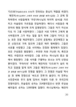 ‘다으와’(이슬람으로의   초대)가   전파되는 중심지 역할을 하였다.
예언자(하나님께서 그에게 자비와 평화를 베푸시길)는 그 곳에 정
착하면서 사람들에게 ‘꾸란’(하나님의 마지막 성서)을 가르
치고 이슬람의 가르침을 전달하였다. 메디나 사람들은 예
언자의 행동 양식에 크게 감명받았다. 그들은 자기 자신보
다도 더 그를 사랑하였다 ; 그들은 서로 다투어 그에게 봉
사하였으며 그가 하는 일을 돕기 위해 그들이 가지고 있
는 모든 것을 제공하였다. 그곳의 공동체는 굳건해졌고 높
은 신앙으로 가득 찼으며 그들은 매우 행복했다. 그들은
서로를 사랑했고 그들 사이에는 진정한 형제애가 있었다.
모든 구성원은 평등했다 ; 부유한 자와 가난한 자, 흑인과
백인, 아랍인과 비아랍인. 그들 모두는 하나님의 종교 앞
에서 평등했다. 그들 사이를 구별하는 요소는 오직 신앙심
뿐이었다. ‘꾸라이쉬’ 부족이 예언자의 ‘다으와’가 널리 퍼
지고 있음을 알게 되자 그들은 예언자(하나님께서 그에게 자비
와 평화를 베푸시길)와 전쟁을 벌였다. 그 전쟁은 이슬람 역사

상 첫 번째 전쟁으로 ‘바드르 전투’라 불린다. 이 전투는
사전준비와 무기 등에 있어서 차원이 다른 두 무리간의
전쟁이었다. 무슬림의 숫자는 314명이었으나 반면 우상숭
배자들의 숫자는 1,000명에 달했다. 하나님께서는 예언자


                                     30
 