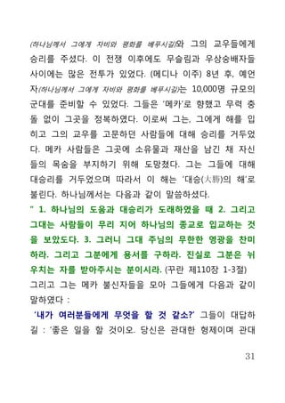 (하나님께서 그에게 자비와 평화를 베푸시길)와 그의 교우들에게

승리를 주셨다. 이 전쟁 이후에도 무슬림과 우상숭배자들
사이에는 많은 전투가 있었다. (메디나 이주) 8년 후, 예언
자(하나님께서 그에게 자비와 평화를 베푸시길)는 10,000명 규모의
군대를 준비할 수 있었다. 그들은 ‘메카’로 향했고 무력 충
돌 없이 그곳을 정복하였다. 이로써 그는, 그에게 해를 입
히고 그의 교우를 고문하던 사람들에 대해 승리를 거두었
다. 메카 사람들은 그곳에 소유물과 재산을 남긴 채 자신
들의 목숨을 부지하기 위해 도망쳤다. 그는 그들에 대해
대승리를 거두었으며 따라서 이 해는 ‘대승(大勝)의 해’로
불린다. 하나님께서는 다음과 같이 말씀하셨다.
“ 1. 하나님의 도움과 대승리가 도래하였을 때 2. 그리고
그대는 사람들이 무리 지어 하나님의 종교로 입교하는 것
을 보았도다. 3. 그러니 그대 주님의 무한한 영광을 찬미
하라. 그리고 그분에게 용서를 구하라. 진실로 그분은 뉘
우치는 자를 받아주시는 분이시라. (꾸란 제110장 1-3절)
그리고 그는 메카 불신자들을 모아 그들에게 다음과 같이
말하였다 :
‘내가 여러분들에게 무엇을 할 것 같소?’ 그들이 대답하
길 : ‘좋은 일을 할 것이오. 당신은 관대한 형제이며 관대


                                    31
 