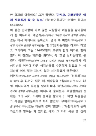 한 형제의 아들이오.’ 그가 말했다. ‘가시오. 여러분들은 이
제 자유롭게 갈 수 있소.’ (‘알-바이하끼’가 수집한 하디쓰
no.18055)
이 같은 관대함이 바로 많은 사람들이 이슬람을 받아들이
게 한 이유이다. 예언자(하나님께서 그에게 자비와 평화를 베푸시
길)는 다시 메디나로 돌아갔다. 얼마 후 예언자(하나님께서 그

에게 자비와 평화를 베푸시길)는 ‘핫즈’(성지순례)를 하고자 하였

고 그리하여 그는 114,000명의 교우와 함께 메카로 항하
였다. 이 핫즈는 ‘핫자툴 와다아’, 즉 ‘고별 성지순례’로 불
린다. 예언자(하나님께서 그에게 자비와 평화를 베푸시길)께서 이
성지순례 이후에 다른 성지순례를 수행하지 않았고 이 성
지순례 이후 얼마 지나지 않아 서거하셨기 때문이다.
예언자(하나님께서 그에게 자비와 평화를 베푸시길)는 ‘히즈라’(메디
나 이주)   후 11년이 되던 해, 이슬람력 4월(라비우   앗-싸니)   12
일, 메디나에서 운명을 달리하셨다. 예언자(하나님께서 그에게
자비와 평화를 베푸시길)는 메디나에 묻히셨다. 무슬림(이슬람 신

자)는   그의 서거 소식에 충격을 받았다 ;    어떤 무슬림은
그 사실을 받아들이려고 하지 않았다! ‘우마르’(하나님께서 그
를 흡족히 여기시길)는 다음과 같이 말했다 : ‘무함마드가 돌아

가셨다고 말하는 자 있다면, 내가 그 자의 목을 벨 것이


                                           32
 