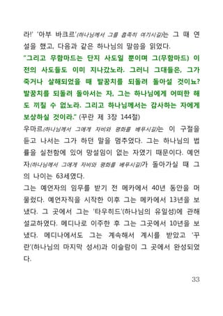 라!’ ‘아부 바크르’(하나님께서 그를 흡족히 여기시길)는 그 때 연
설을 했고, 다음과 같은 하나님의 말씀을 읽었다.
“그리고 무함마드는 단지 사도일 뿐이며 그(무함마드) 이
전의 사도들도 이미 지나갔노라. 그러니 그대들은, 그가
죽거나 살해되었을 때 발꿈치를 되돌려 돌아설 것이뇨?
발꿈치를 되돌려 돌아서는 자, 그는 하나님에게 어떠한 해
도 끼칠 수 없노라. 그리고 하나님께서는 감사하는 자에게
보상하실 것이라.” (꾸란 제 3장 144절)
우마르(하나님께서 그에게 자비와 평화를 베푸시길)는 이 구절을
듣고 나서는 그가 하던 말을 멈추었다. 그는 하나님의 법
률을 실천함에 있어 망설임이 없는 자였기 때문이다. 예언
자(하나님께서 그에게 자비와 평화를 베푸시길)가 돌아가실 때 그
의 나이는 63세였다.
그는 예언자의 임무를 받기 전 메카에서 40년 동안을 머
물렀다. 예언자직을 시작한 이후 그는 메카에서 13년을 보
냈다. 그 곳에서 그는 ‘타우히드’(하나님의 유일성)에 관해
설교하였다. 메디나로 이주한 후 그는 그곳에서 10년을 보
냈다. 메디나에서도 그는 계속해서 계시를 받았고 ‘꾸
란’(하나님의 마지막 성서)과 이슬람이 그 곳에서 완성되었
다.


                                    33
 