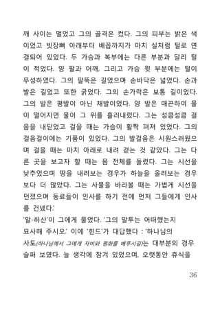 깨 사이는 멀었고 그의 골격은 컸다. 그의 피부는 밝은 색
이었고 빗장뼈 아래부터 배꼽까지가 마치 실처럼 털로 연
결되어 있었다. 두 가슴과 복부에는 다른 부분과 달리 털
이 적었다. 양 팔과 어깨, 그리고 가슴 윗 부분에는 털이
무성하였다. 그의 팔뚝은 길었으며 손바닥은 넓었다. 손과
발은 길었고 또한 굵었다. 그의 손가락은 보통 길이었다.
그의 발은 평발이 아닌 채발이었다. 양 발은 매끈하여 물
이 떨어지면 물이 그 위를 흘러내렸다. 그는 성큼성큼 걸
음을 내딛었고 걸을 때는 가슴이 활짝 펴져 있었다. 그의
걸음걸이에는 기품이 있었다. 그의 발걸음은 시원스러웠으
며 걸을 때는 마치 아래로 내려 걷는 것 같았다. 그는 다
른 곳을 보고자 할 때는 몸 전체를 돌렸다. 그는 시선을
낮추었으며 땅을 내려보는 경우가 하늘을 올려보는 경우
보다 더 많았다. 그는 사물을 바라볼 때는 가볍게 시선을
던졌으며 동료들이 인사를 하기 전에 먼저 그들에게 인사
를 건넸다.’
‘알-하산’이 그에게 물었다. ‘그의 말투는 어떠했는지
묘사해 주시오.’ 이에 ‘힌드’가 대답했다 : ‘하나님의
사도(하나님께서 그에게 자비와 평화를 베푸시길)는 대부분의 경우
슬퍼 보였다. 늘 생각에 잠겨 있었으며, 오랫동안 휴식을


                                  36
 