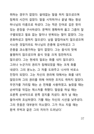 취하는 경우가 없었다. 쓸데없는 말을 하지 않으셨으며
침묵의 시간이 길었다. 말을 시작하거나 끝낼 때는 항상
하나님의 이름으로 하셨다. 그는 적은 단어로 깊은 뜻이
있는 문장을 구사하셨다. 문맥이 명확하여 옳고 그름이 잘
구별되었고 필요 없는 말이나 반복되는 말이 없었다. 그는
온화하셨고 엄하지 않으셨다. 남을 얕잡아보지 않으셨으며
사소한 것일지라도 하나님의 은총에 감사하셨고 그
은총을 과소평가하는 일이 없었다. 그는 음식의 맛에
불평하지 않으셨으며 음식 맛을 크게 칭찬하지도
않으셨다. 그는 현세의 일로는 화를 내지 않으셨다.
그러나 누군가의 권리가 침해되었을 때는 크게 화를
내셨다. 그의 분노는, 그 자를 도와주고 나서야 비로소
진정이 되었다. 그는 자신의 권리에 대해서는 화를 내지
않았으며 그의 권리를 위해 어떠한 조치도 취하지 않았다.
무언가를 가리킬 때는 손 전체를 사용하였고, 놀랐을 때는
손바닥을 뒤집는 제스처를 취했다. 말씀을 하실 때는
오른쪽 손바닥으로 왼쪽 검지를 치셨다. 화가 날 때는
돌아서며 조심하였다. 기쁠 때는 자신의 시선을 낮추셨다.
그의 웃음은 대부분이 미소였다. 그가 미소 지을 때는
흰색 우박과 같은 그의 치아가 드러났다.’


                                 37
 