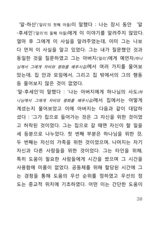 ‘알-하산’(‘알리’의   첫째 아들)이   말했다 : 나는 잠시 동안   ‘알
-후세인’(‘알리’의   둘째 아들)에게   이 이야기를 알려주지 않았다.
얼마 후 그에게 이 사실을 알려주었는데, 이미 그는 나보
다 먼저 이 사실을 알고 있었다. 그는 내가 질문했던 것과
동일한 것을 질문하였고 그는 아버지(‘알리’)에게 예언자(하나
님께서 그에게 자비와 평화를 베푸시길)께서 여러 가지를 물어보

았는데, 집 안과 모임에서, 그리고 집 밖에서의 그의 행동
등 물어보지 않은 것이 없었다.
‘알-후세인’이 말했다 : ‘나는 아버지에게 하나님의 사도(하
나님께서 그에게 자비와 평화를 베푸시길)께서 집에서는 어떻게

계셨는지 물어보았고 이에 아버지는 다음과 같이 대답하
셨다 : ‘그가 집으로 들어가는 것은 그 자신을 위한 것이었
고 허락된 것이었다. 그는 집으로 갈 때면 자신이 할 일을
세 등분으로 나누었다. 첫 번째 부분은 하나님을 위한 것,
두 번째는 자신의 가족을 위한 것이었으며, 나머지는 자기
자신과 다른 사람들을 위한 것이었다. 그는 타인을 위해,
특히 도움이 필요한 사람들에게 시간을 썼으며 그 시간을
사용함에 미룸이 없었다. 공동체를 위해 할당된 시간에 그
는 경청을 통해 도움의 우선 순위를 정하였고 우선의 정
도는 종교적 위치에 기초하였다. 어떤 이는 간단한 도움이


                                          38
 