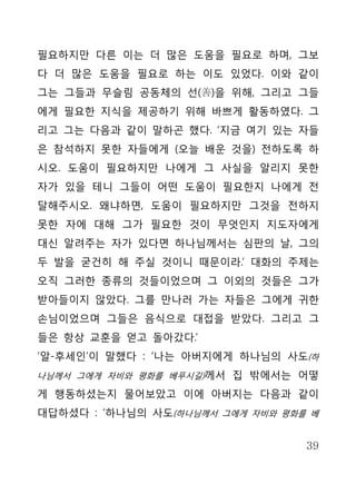 필요하지만 다른 이는 더 많은 도움을 필요로 하며, 그보
다 더 많은 도움을 필요로 하는 이도 있었다. 이와 같이
그는 그들과 무슬림 공동체의 선(善)을 위해, 그리고 그들
에게 필요한 지식을 제공하기 위해 바쁘게 활동하였다. 그
리고 그는 다음과 같이 말하곤 했다. ‘지금 여기 있는 자들
은 참석하지 못한 자들에게 (오늘 배운 것을) 전하도록 하
시오. 도움이 필요하지만 나에게 그 사실을 알리지 못한
자가 있을 테니 그들이 어떤 도움이 필요한지 나에게 전
달해주시오. 왜냐하면, 도움이 필요하지만 그것을 전하지
못한 자에 대해 그가 필요한 것이 무엇인지 지도자에게
대신 알려주는 자가 있다면 하나님께서는 심판의 날, 그의
두 발을 굳건히 해 주실 것이니 때문이라.’ 대화의 주제는
오직 그러한 종류의 것들이었으며 그 이외의 것들은 그가
받아들이지 않았다. 그를 만나러 가는 자들은 그에게 귀한
손님이었으며 그들은 음식으로 대접을 받았다. 그리고 그
들은 항상 교훈을 얻고 돌아갔다.’
‘알-후세인’이 말했다 : ‘나는 아버지에게 하나님의 사도(하
나님께서 그에게 자비와 평화를 베푸시길)께서 집 밖에서는 어떻

게 행동하셨는지 물어보았고 이에 아버지는 다음과 같이
대답하셨다 : ‘하나님의 사도(하나님께서 그에게 자비와 평화를 베


                                  39
 