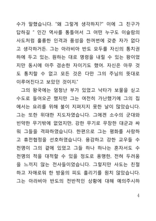 수가 말했습니다. “왜 그렇게 생각하지?” 이에 그 친구가
답하길 “ 인간 역사를 통틀어서 그 어떤 누구도 이슬람의
사도처럼 훌륭한 인격과 품성을 한꺼번에 갖춘 자가 없다
고 생각하거든. 그는 아라비아 반도 모두를 자신의 통치권
하에 두고 있는, 원하는 대로 명령을 내릴 수 있는 왕이었
지만 동시에 아주 겸손한 자이기도 했어. 자신은 아무 것
도 통치할 수 없고 모든 것은 다만 그의 주님의 뜻대로
이루어진다고 보았던 것이지.”
 그의 왕국에는 엄청난 부가 있었고 낙타가 보물을 싣고
수도로 들어오곤 했지만 그는 여전히 가난했기에 그의 집
에서는 요리를 위해 불이 지펴지지 못한 날이 많았습니다.
그는 또한 위대한 지도자였습니다. 그에겐 소수의 군대와
빈약한 무기밖에 없었지만, 강한 무기로 무장한 대군과 싸
워 그들을 격파하였습니다. 한편으로 그는 평화를 사랑하
고 휴전협정을 선호하였습니다. 용감하고 강한 교우들 수
천명이 그의 곁에 있었고 그들 하나 하나는 혼자서도 수
천명의 적을 대적할 수 있을 정도로 용맹한, 전혀 두려움
을 느끼지 않는 전사들이었습니다. 그렇지만 사도는 친절
하고 자애로워 한 방울의 피도 흘리기를 원치 않았습니다.
그는 아라비아 반도의 전반적인 상황에 대해 예의주시하


                               4
 